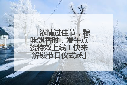 浓情过佳节，粽味飘香时，端午点赞特效上线！快来解锁节日仪式感
