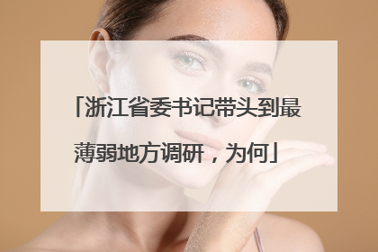 浙江省委书记带头到最薄弱地方调研，为何