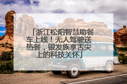 浙江松阳智慧助餐车上线！无人驾驶送热餐，银发族享舌尖上的科技关怀