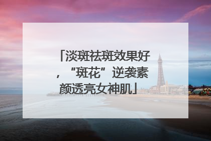 淡斑祛斑效果好，“斑花”逆袭素颜透亮女神肌
