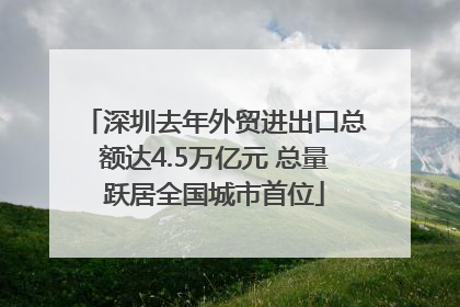 深圳去年外贸进出口总额达4.5万亿元 总量跃居全国城市首位