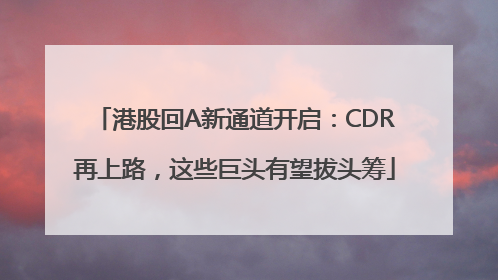 港股回A新通道开启：CDR再上路，这些巨头有望拔头筹