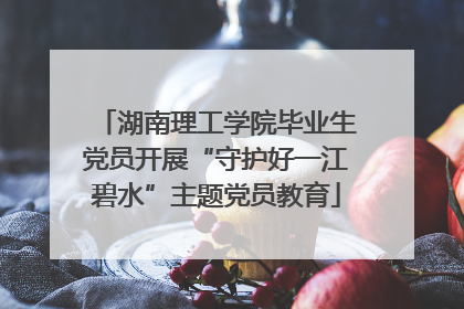 湖南理工学院毕业生党员开展“守护好一江碧水”主题党员教育