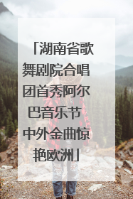 湖南省歌舞剧院合唱团首秀阿尔巴音乐节 中外金曲惊艳欧洲