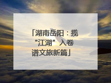 湖南岳阳：揽“江湖”入卷 谱文旅新篇