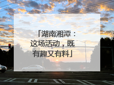 湖南湘潭：这场活动，既有趣又有料