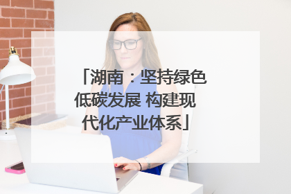 湖南：坚持绿色低碳发展 构建现代化产业体系