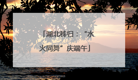 湖北秭归：“水火同舞”庆端午