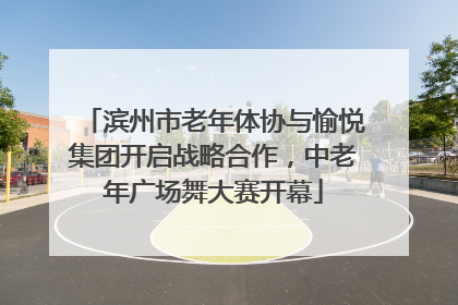 滨州市老年体协与愉悦集团开启战略合作，中老年广场舞大赛开幕