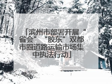 滨州市部署开展“省会”“胶东”双都市圈道路运输市场集中执法行动