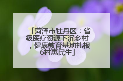 菏泽市牡丹区：省级医疗资源下沉乡村，健康教育基地扎根6村惠民生