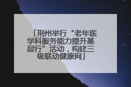 荆州举行“老年医学科服务能力提升基层行”活动，构建三级联动健康网