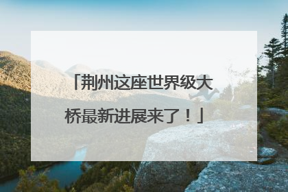 荆州这座世界级大桥最新进展来了！