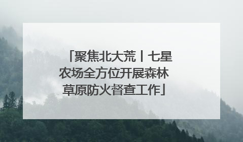 聚焦北大荒丨七星农场全方位开展森林草原防火督查工作