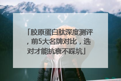 胶原蛋白肽深度测评，前5大名牌对比，选对才能抗衰不踩坑