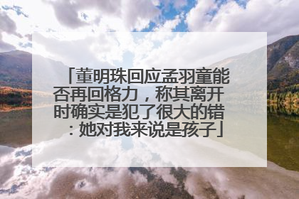 董明珠回应孟羽童能否再回格力，称其离开时确实是犯了很大的错：她对我来说是孩子