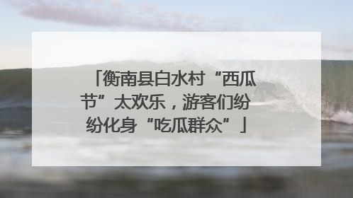 衡南县白水村“西瓜节”太欢乐，游客们纷纷化身“吃瓜群众”