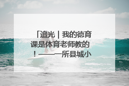 追光｜我的德育课是体育老师教的！——一所县城小学的思政课改革