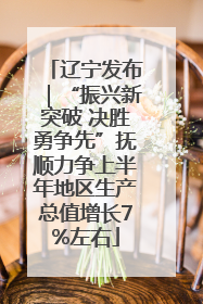 辽宁发布｜“振兴新突破 决胜勇争先”抚顺力争上半年地区生产总值增长7%左右