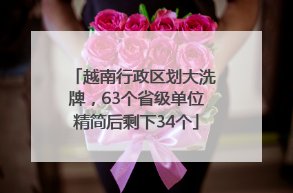 越南行政区划大洗牌，63个省级单位精简后剩下34个
