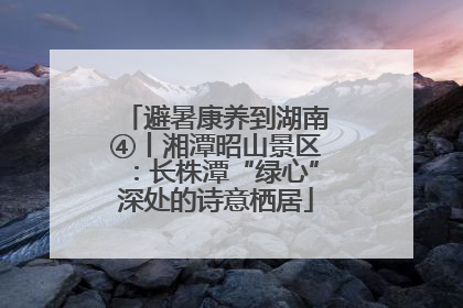 避暑康养到湖南④丨湘潭昭山景区：长株潭“绿心”深处的诗意栖居