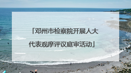 邓州市检察院开展人大代表观摩评议庭审活动