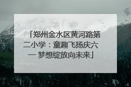 郑州金水区黄河路第二小学：童趣飞扬庆六一 梦想绽放向未来
