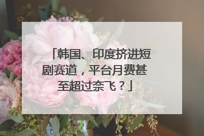 韩国、印度挤进短剧赛道，平台月费甚至超过奈飞？