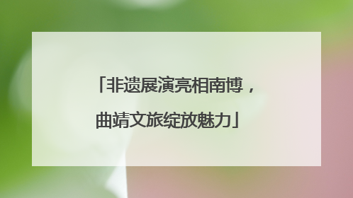 非遗展演亮相南博，曲靖文旅绽放魅力