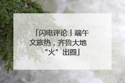 闪电评论丨端午文旅热，齐鲁大地“火”出圈