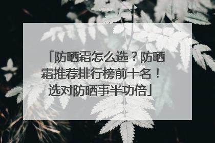 防晒霜怎么选？防晒霜推荐排行榜前十名！选对防晒事半功倍