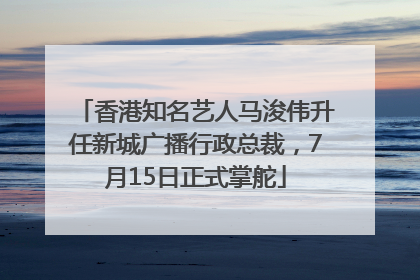 香港知名艺人马浚伟升任新城广播行政总裁，7月15日正式掌舵