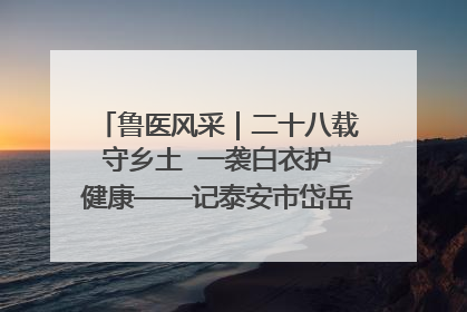 鲁医风采｜二十八载守乡土  一袭白衣护健康——记泰安市岱岳区满庄镇卫生院院长、主任医师张宝喜