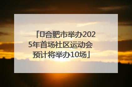 ﻿合肥市举办2025年首场社区运动会 预计将举办10场