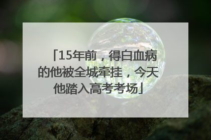 15年前，得白血病的他被全城牵挂，今天他踏入高考考场