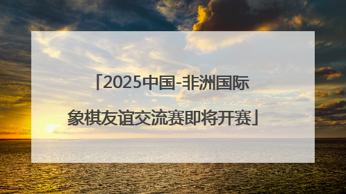 2025中国-非洲国际象棋友谊交流赛即将开赛