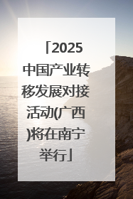 2025中国产业转移发展对接活动(广西)将在南宁举行