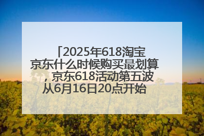 2025年618淘宝京东什么时候购买最划算，京东618活动第五波从6月16日20点开始最便宜优惠！