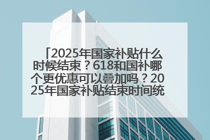 2025年国家补贴什么时候结束？618和国补哪个更优惠可以叠加吗？2025年国家补贴结束时间统一为12月31日
