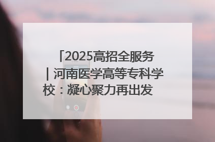 2025高招全服务｜河南医学高等专科学校：凝心聚力再出发 砥砺前行谱新篇