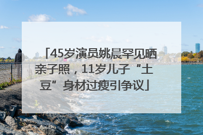 45岁演员姚晨罕见晒亲子照，11岁儿子“土豆”身材过瘦引争议